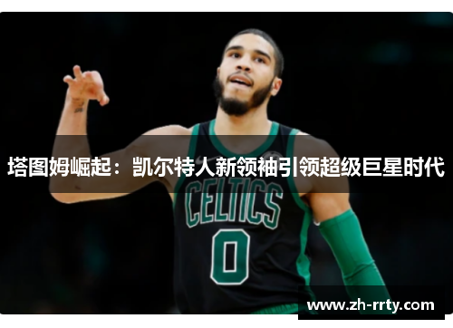 塔图姆崛起：凯尔特人新领袖引领超级巨星时代