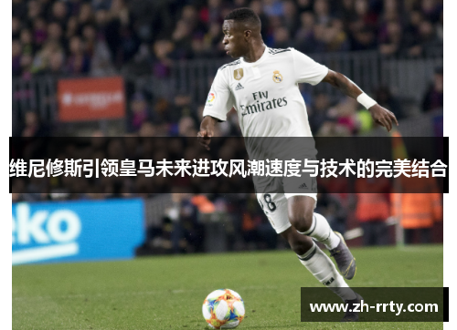 维尼修斯引领皇马未来进攻风潮速度与技术的完美结合